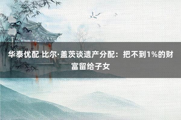 华泰优配 比尔·盖茨谈遗产分配：把不到1%的财富留给子女