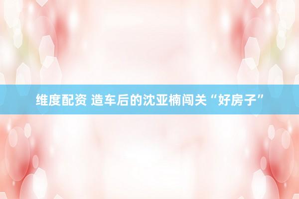 维度配资 造车后的沈亚楠闯关“好房子”