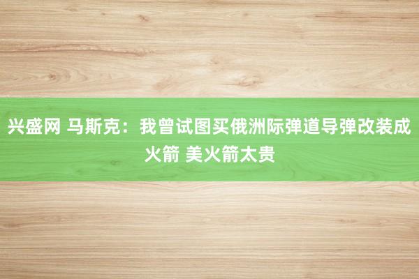 兴盛网 马斯克：我曾试图买俄洲际弹道导弹改装成火箭 美火箭太贵