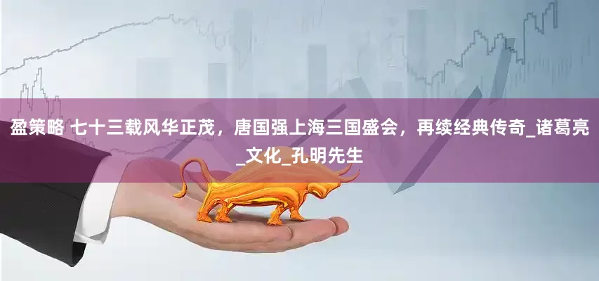 盈策略 七十三载风华正茂，唐国强上海三国盛会，再续经典传奇_诸葛亮_文化_孔明先生
