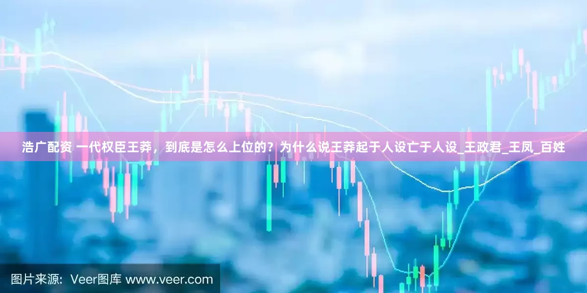 浩广配资 一代权臣王莽，到底是怎么上位的？为什么说王莽起于人设亡于人设_王政君_王凤_百姓