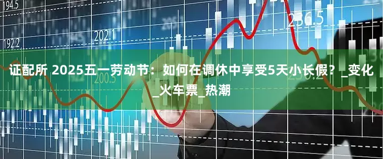 证配所 2025五一劳动节：如何在调休中享受5天小长假？_变化_火车票_热潮