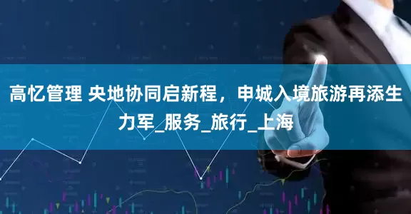 高忆管理 央地协同启新程，申城入境旅游再添生力军_服务_旅行_上海