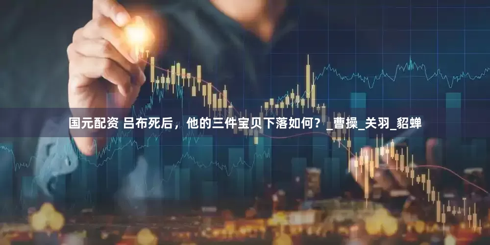 国元配资 吕布死后，他的三件宝贝下落如何？_曹操_关羽_貂蝉