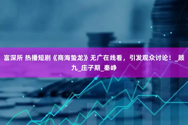 富深所 热播短剧《商海蛰龙》无广在线看，引发观众讨论！_顾九_庄子期_秦峥