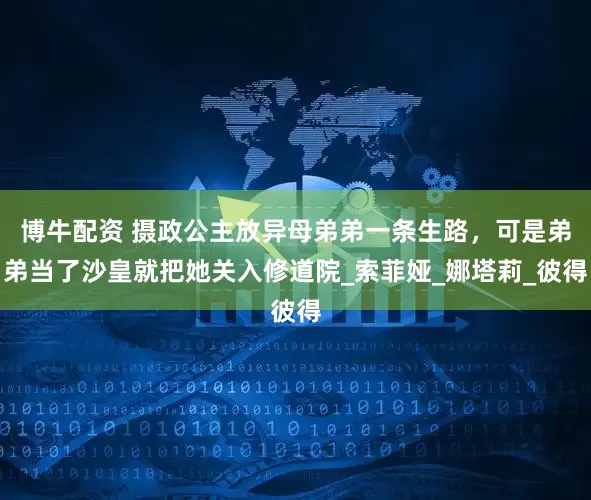 博牛配资 摄政公主放异母弟弟一条生路，可是弟弟当了沙皇就把她关入修道院_索菲娅_娜塔莉_彼得