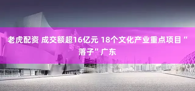 老虎配资 成交额超16亿元 18个文化产业重点项目“落子”广东