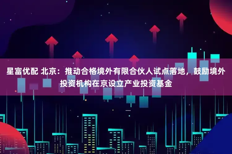 星富优配 北京：推动合格境外有限合伙人试点落地，鼓励境外投资机构在京设立产业投资基金