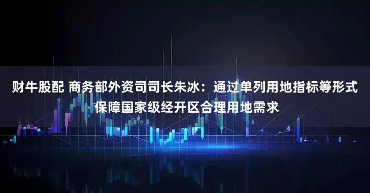 财牛股配 商务部外资司司长朱冰：通过单列用地指标等形式 保障国家级经开区合理用地需求