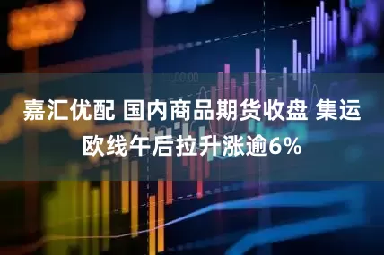 嘉汇优配 国内商品期货收盘 集运欧线午后拉升涨逾6%