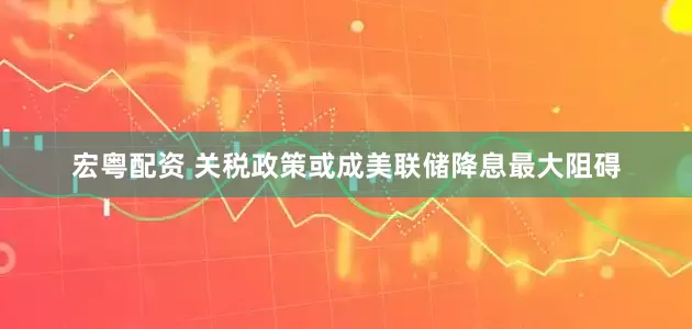 宏粤配资 关税政策或成美联储降息最大阻碍