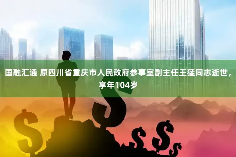 国融汇通 原四川省重庆市人民政府参事室副主任王猛同志逝世，享年104岁