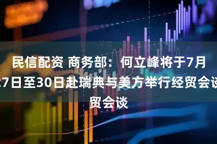 民信配资 商务部：何立峰将于7月27日至30日赴瑞典与美方举行经贸会谈