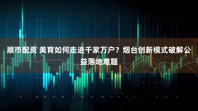 顺市配资 美育如何走进千家万户？烟台创新模式破解公益落地难题