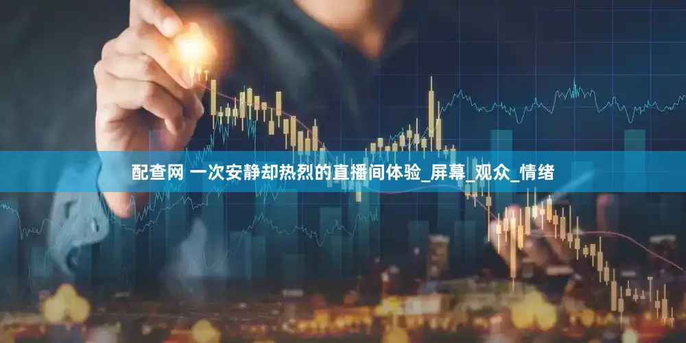 配查网 一次安静却热烈的直播间体验_屏幕_观众_情绪