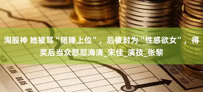 淘股神 她被骂“陪睡上位”，后被封为“性感欲女”，得奖后当众怒怼海清_宋佳_演技_张黎