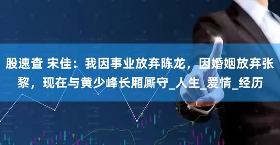 股速查 宋佳：我因事业放弃陈龙，因婚姻放弃张黎，现在与黄少峰长厢厮守_人生_爱情_经历