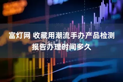 富灯网 收藏用潮流手办产品检测报告办理时间多久