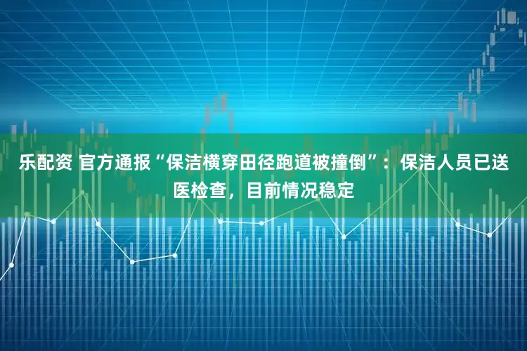 乐配资 官方通报“保洁横穿田径跑道被撞倒”：保洁人员已送医检查，目前情况稳定