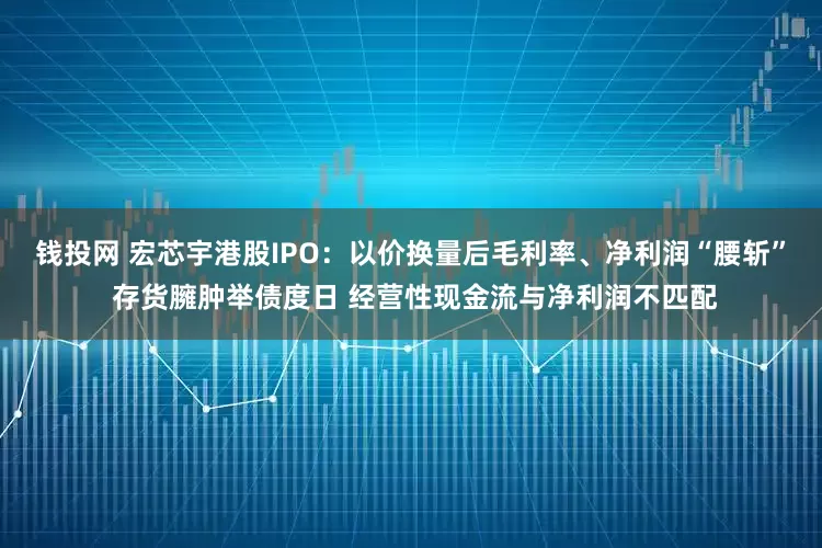 钱投网 宏芯宇港股IPO：以价换量后毛利率、净利润“腰斩” 存货臃肿举债度日 经营性现金流与净利润不匹配